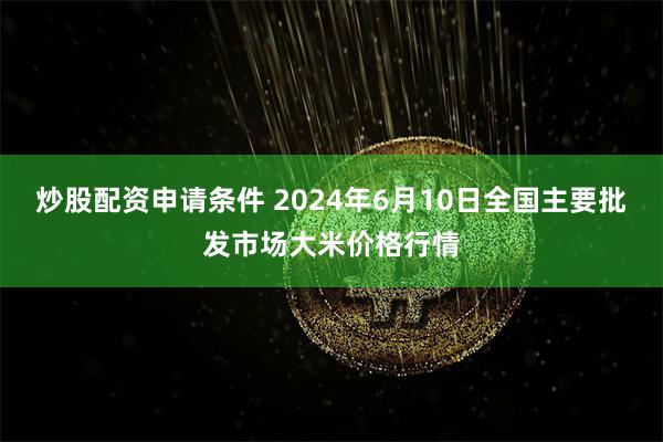 炒股配资申请条件 2024年6月10日全国主要批发市场大米价格行情