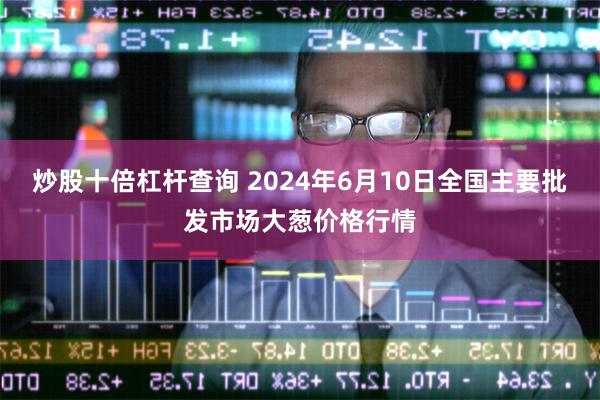 炒股十倍杠杆查询 2024年6月10日全国主要批发市场大葱价格行情