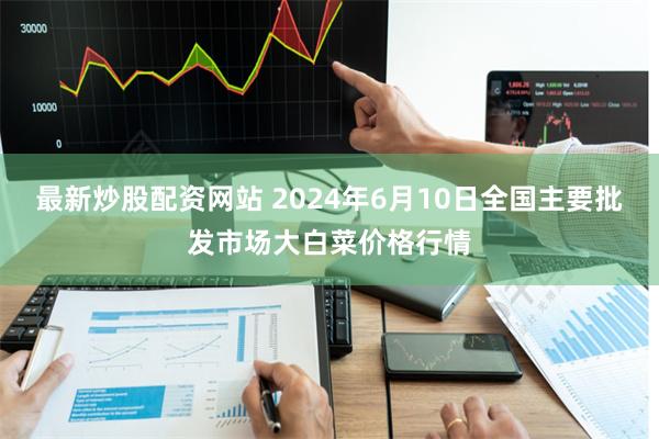 最新炒股配资网站 2024年6月10日全国主要批发市场大白菜价格行情