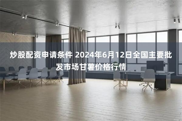 炒股配资申请条件 2024年6月12日全国主要批发市场甘薯价格行情