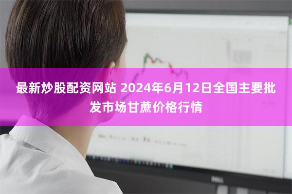 最新炒股配资网站 2024年6月12日全国主要批发市场甘蔗价格行情