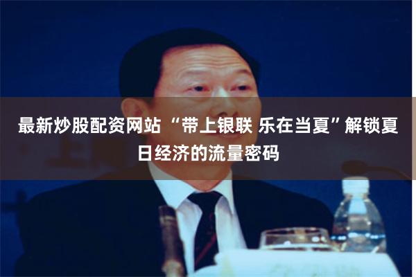 最新炒股配资网站 “带上银联 乐在当夏”解锁夏日经济的流量密码