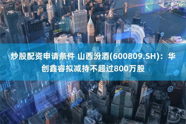 炒股配资申请条件 山西汾酒(600809.SH)：华创鑫睿拟减持不超过800万股