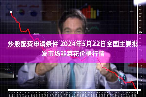 炒股配资申请条件 2024年5月22日全国主要批发市场韭菜花价格行情