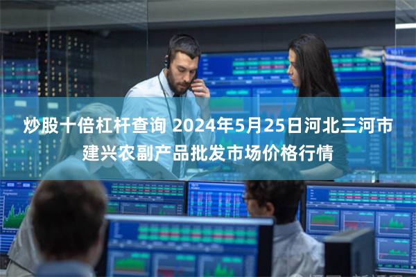 炒股十倍杠杆查询 2024年5月25日河北三河市建兴农副产品批发市场价格行情