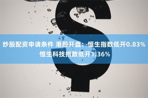 炒股配资申请条件 港股开盘：恒生指数低开0.83% 恒生科技指数低开1.36%