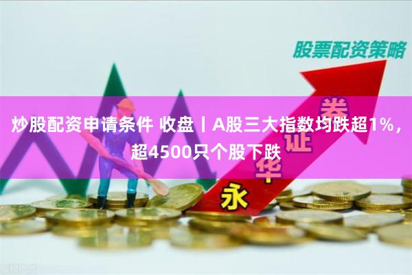 炒股配资申请条件 收盘丨A股三大指数均跌超1%，超4500只个股下跌