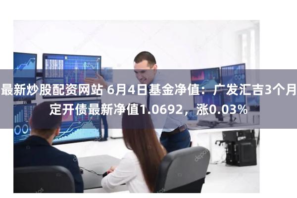 最新炒股配资网站 6月4日基金净值：广发汇吉3个月定开债最新净值1.0692，涨0.03%