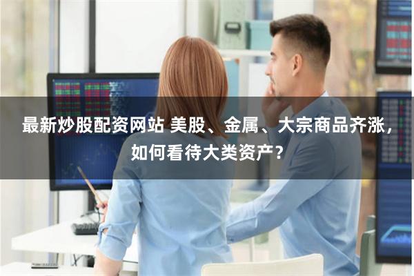 最新炒股配资网站 美股、金属、大宗商品齐涨，如何看待大类资产？