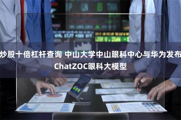 炒股十倍杠杆查询 中山大学中山眼科中心与华为发布ChatZOC眼科大模型