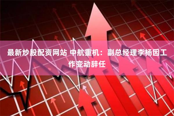 最新炒股配资网站 中航重机：副总经理李杨因工作变动辞任