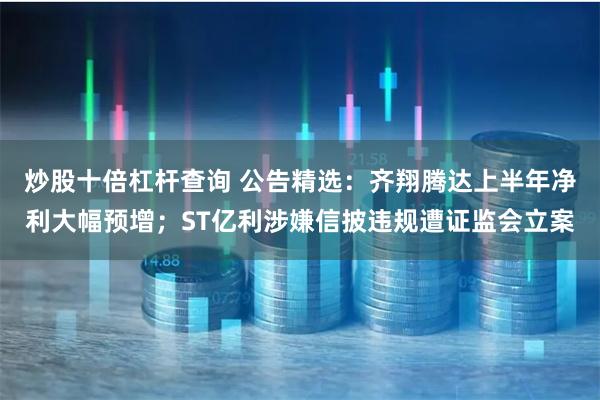 炒股十倍杠杆查询 公告精选：齐翔腾达上半年净利大幅预增；ST亿利涉嫌信披违规遭证监会立案