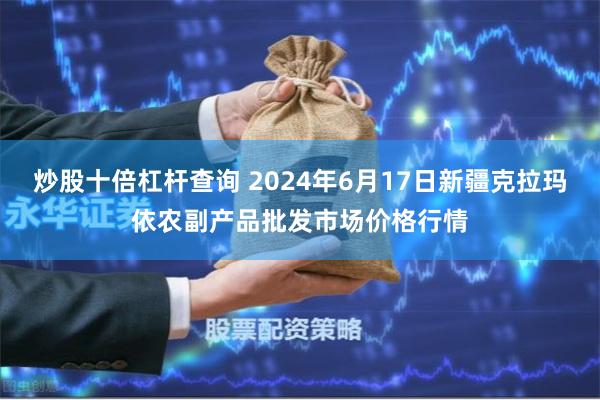 炒股十倍杠杆查询 2024年6月17日新疆克拉玛依农副产品批发市场价格行情