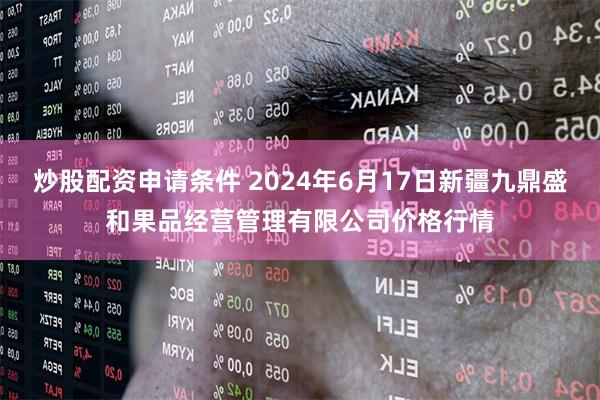 炒股配资申请条件 2024年6月17日新疆九鼎盛和果品经营管理有限公司价格行情