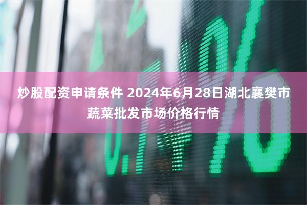 炒股配资申请条件 2024年6月28日湖北襄樊市蔬菜批发市场价格行情