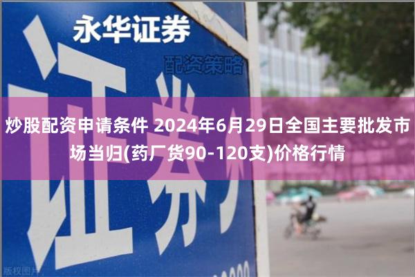 炒股配资申请条件 2024年6月29日全国主要批发市场当归(药厂货90-120支)价格行情