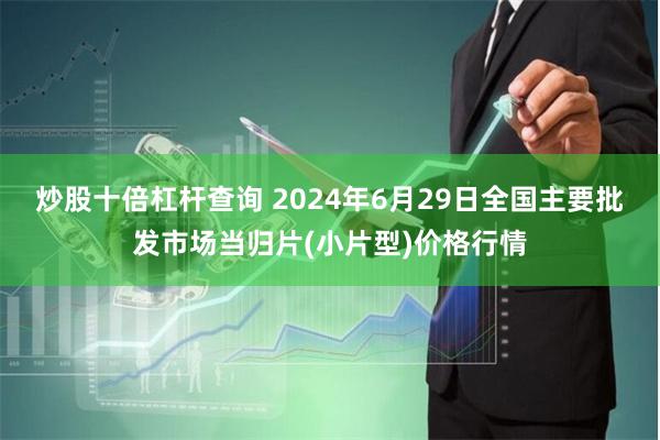 炒股十倍杠杆查询 2024年6月29日全国主要批发市场当归片(小片型)价格行情