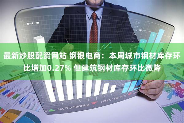 最新炒股配资网站 钢银电商：本周城市钢材库存环比增加0.27% 但建筑钢材库存环比微降