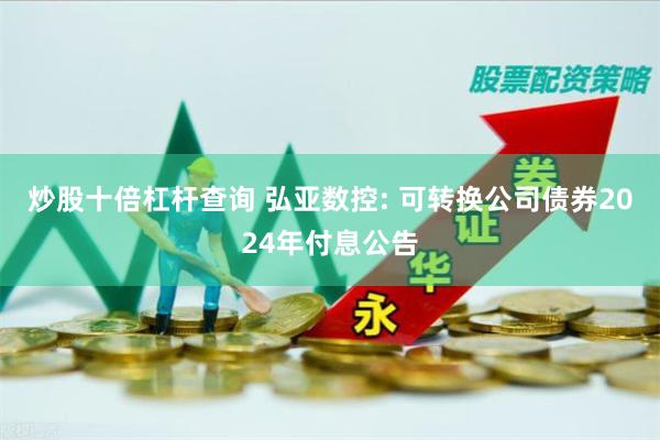 炒股十倍杠杆查询 弘亚数控: 可转换公司债券2024年付息公告