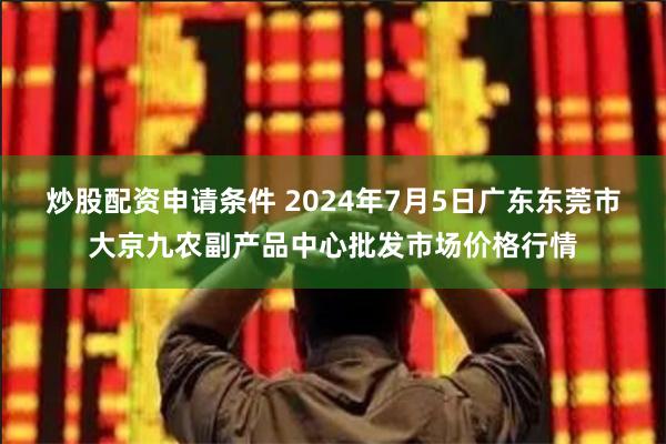 炒股配资申请条件 2024年7月5日广东东莞市大京九农副产品中心批发市场价格行情