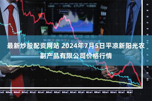 最新炒股配资网站 2024年7月5日平凉新阳光农副产品有限公司价格行情