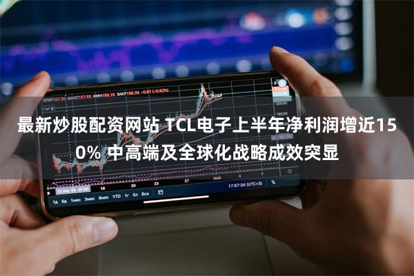 最新炒股配资网站 TCL电子上半年净利润增近150% 中高端及全球化战略成效突显