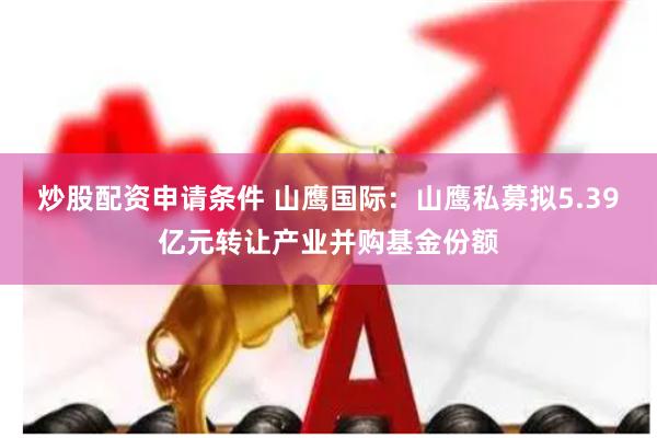 炒股配资申请条件 山鹰国际：山鹰私募拟5.39亿元转让产业并购基金份额