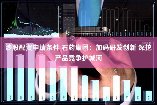 炒股配资申请条件 石药集团：加码研发创新 深挖产品竞争护城河