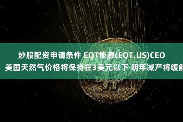 炒股配资申请条件 EQT能源(EQT.US)CEO：美国天然气价格将保持在3美元以下 明年减产将缓解