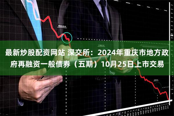 最新炒股配资网站 深交所：2024年重庆市地方政府再融资一般债券（五期）10月25日上市交易