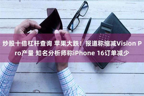 炒股十倍杠杆查询 苹果大跌！报道称缩减Vision Pro产量 知名分析师称iPhone 16订单减少