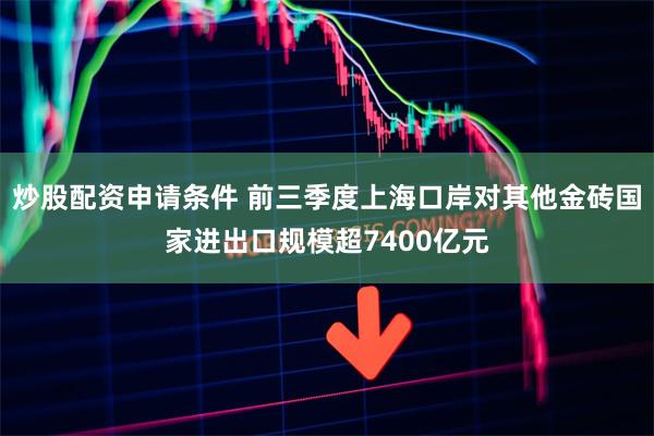 炒股配资申请条件 前三季度上海口岸对其他金砖国家进出口规模超7400亿元