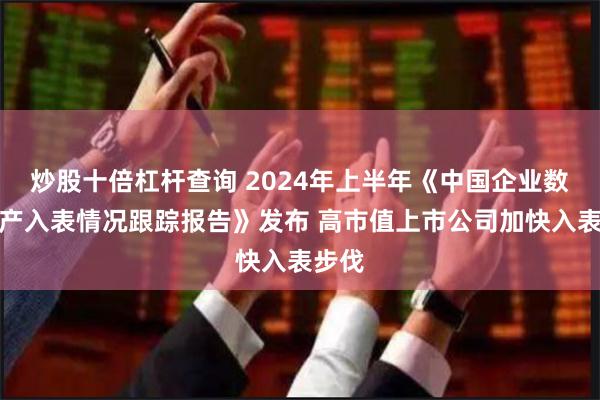 炒股十倍杠杆查询 2024年上半年《中国企业数据资产入表情况跟踪报告》发布 高市值上市公司加快入表步伐