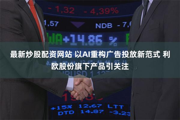 最新炒股配资网站 以AI重构广告投放新范式 利欧股份旗下产品引关注