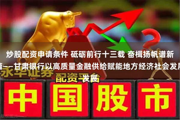 炒股配资申请条件 砥砺前行十三载 奋楫扬帆谱新篇——甘肃银行以高质量金融供给赋能地方经济社会发展