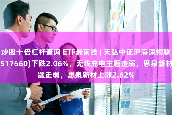 炒股十倍杠杆查询 ETF最前线 | 天弘中证沪港深物联网主题ETF(517660)下跌2.06%，无线充电主题走弱，思泉新材上涨2.62%