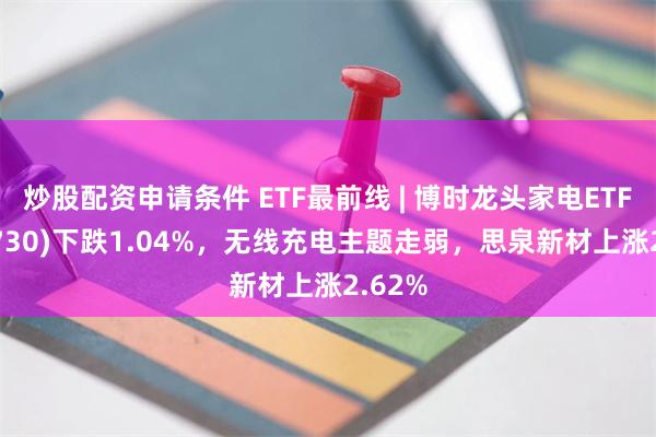 炒股配资申请条件 ETF最前线 | 博时龙头家电ETF(159730)下跌1.04%，无线充电主题走弱，思泉新材上涨2.62%