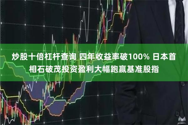 炒股十倍杠杆查询 四年收益率破100% 日本首相石破茂投资盈利大幅跑赢基准股指