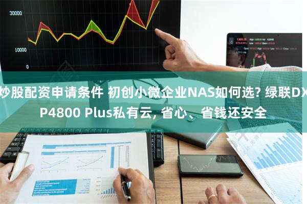 炒股配资申请条件 初创小微企业NAS如何选? 绿联DXP4800 Plus私有云, 省心、省钱还安全