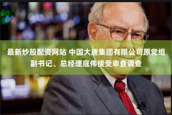 最新炒股配资网站 中国大唐集团有限公司原党组副书记、总经理寇伟接受审查调查