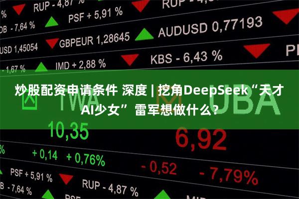 炒股配资申请条件 深度 | 挖角DeepSeek“天才AI少女” 雷军想做什么？