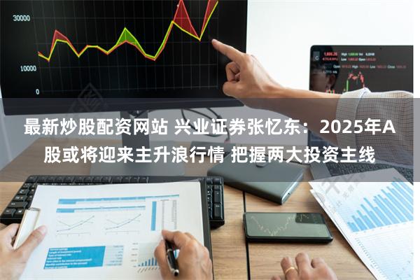 最新炒股配资网站 兴业证券张忆东：2025年A股或将迎来主升浪行情 把握两大投资主线