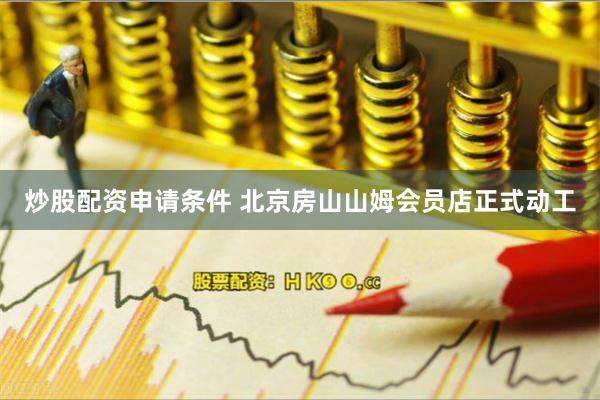 炒股配资申请条件 北京房山山姆会员店正式动工