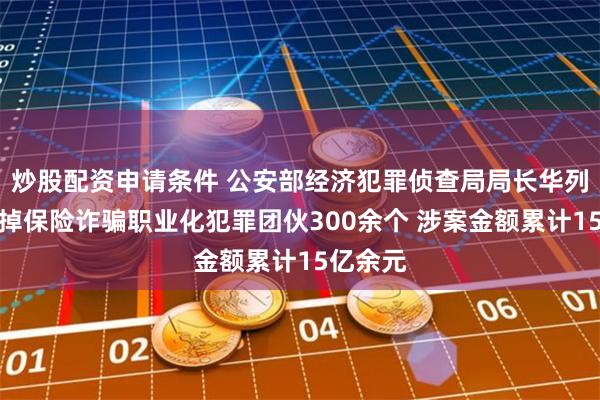 炒股配资申请条件 公安部经济犯罪侦查局局长华列兵：打掉保险诈骗职业化犯罪团伙300余个 涉案金额累计15亿余元
