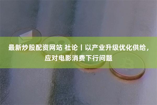 最新炒股配资网站 社论丨以产业升级优化供给，应对电影消费下行问题