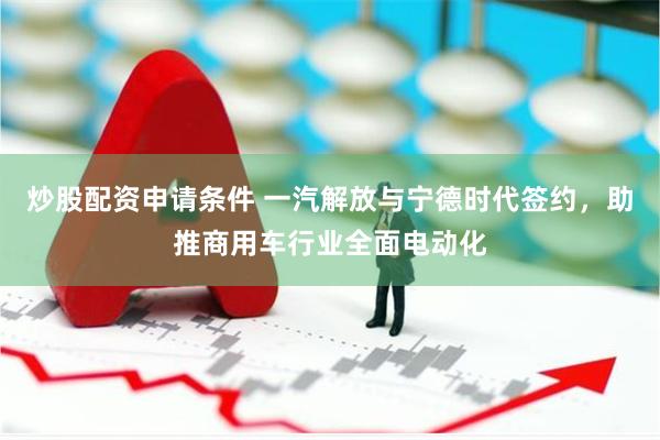 炒股配资申请条件 一汽解放与宁德时代签约，助推商用车行业全面电动化