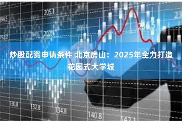 炒股配资申请条件 北京房山：2025年全力打造花园式大学城