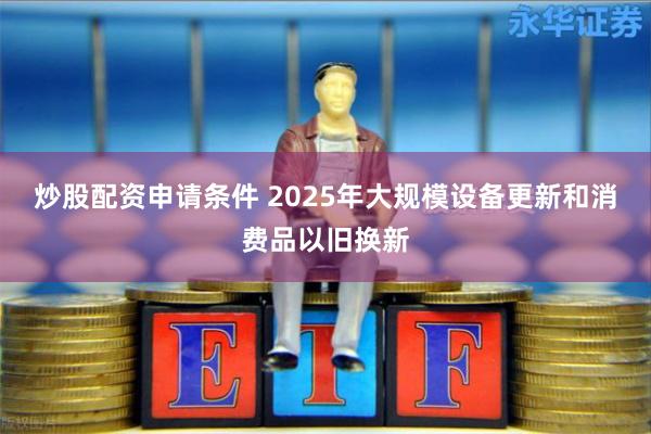 炒股配资申请条件 2025年大规模设备更新和消费品以旧换新