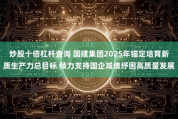 炒股十倍杠杆查询 国建集团2025年锚定培育新质生产力总目标 倾力支持国企减债纾困高质量发展