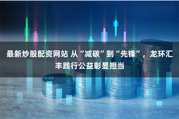 最新炒股配资网站 从“减碳”到“先锋”，龙环汇丰践行公益彰显担当